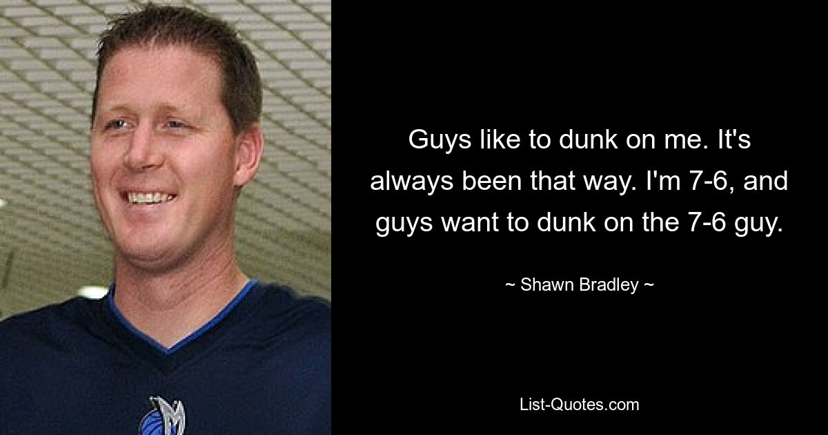 Guys like to dunk on me. It's always been that way. I'm 7-6, and guys want to dunk on the 7-6 guy. — © Shawn Bradley