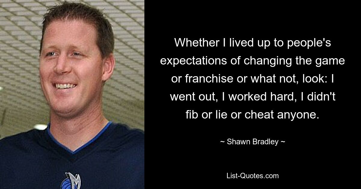 Whether I lived up to people's expectations of changing the game or franchise or what not, look: I went out, I worked hard, I didn't fib or lie or cheat anyone. — © Shawn Bradley