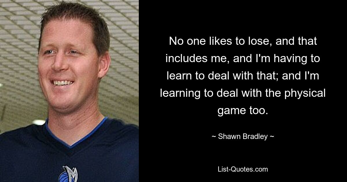 No one likes to lose, and that includes me, and I'm having to learn to deal with that; and I'm learning to deal with the physical game too. — © Shawn Bradley