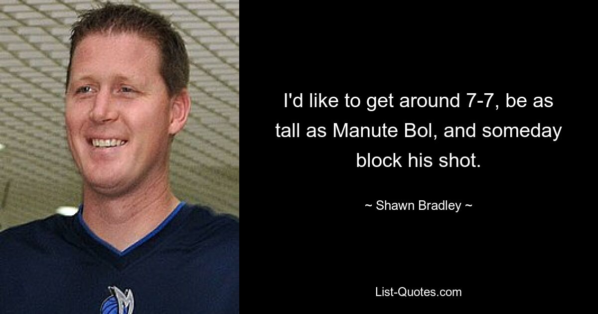 I'd like to get around 7-7, be as tall as Manute Bol, and someday block his shot. — © Shawn Bradley