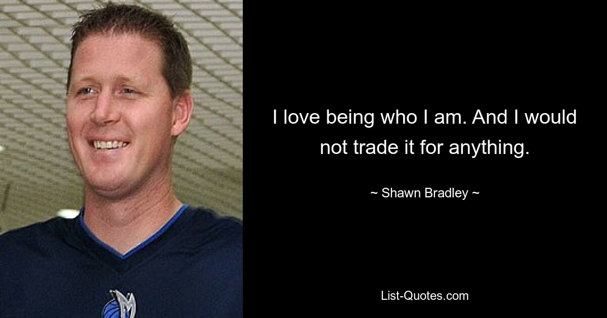 I love being who I am. And I would not trade it for anything. — © Shawn Bradley