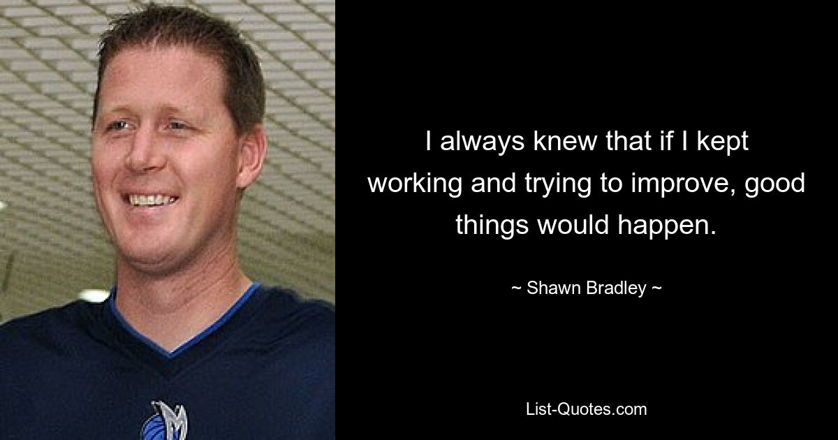 I always knew that if I kept working and trying to improve, good things would happen. — © Shawn Bradley