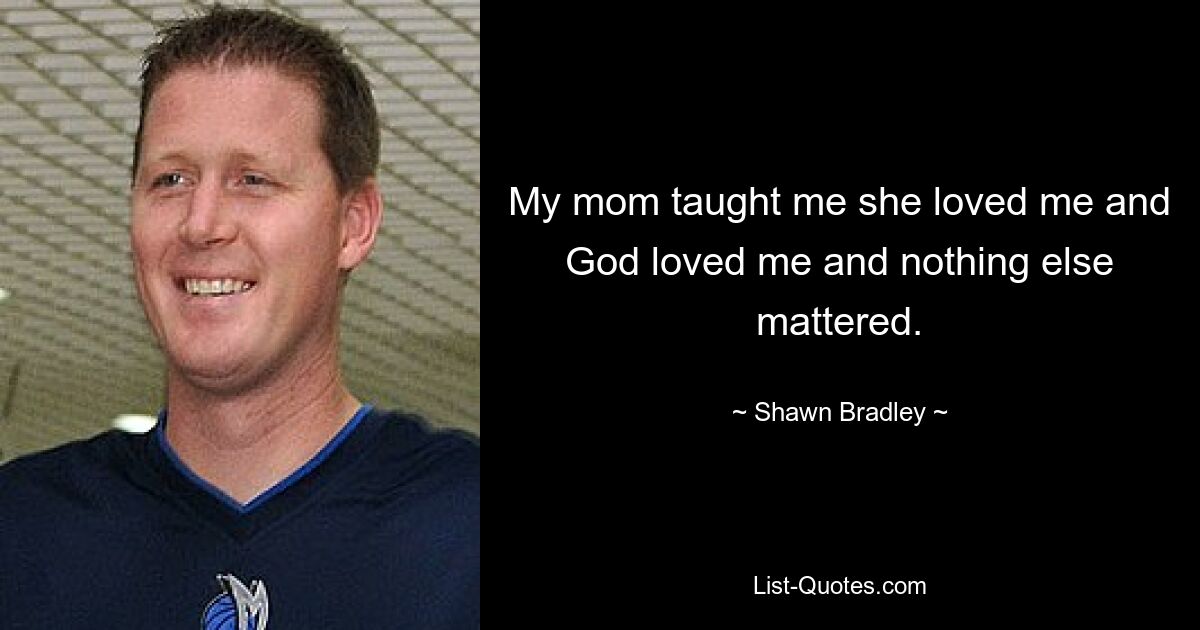 My mom taught me she loved me and God loved me and nothing else mattered. — © Shawn Bradley