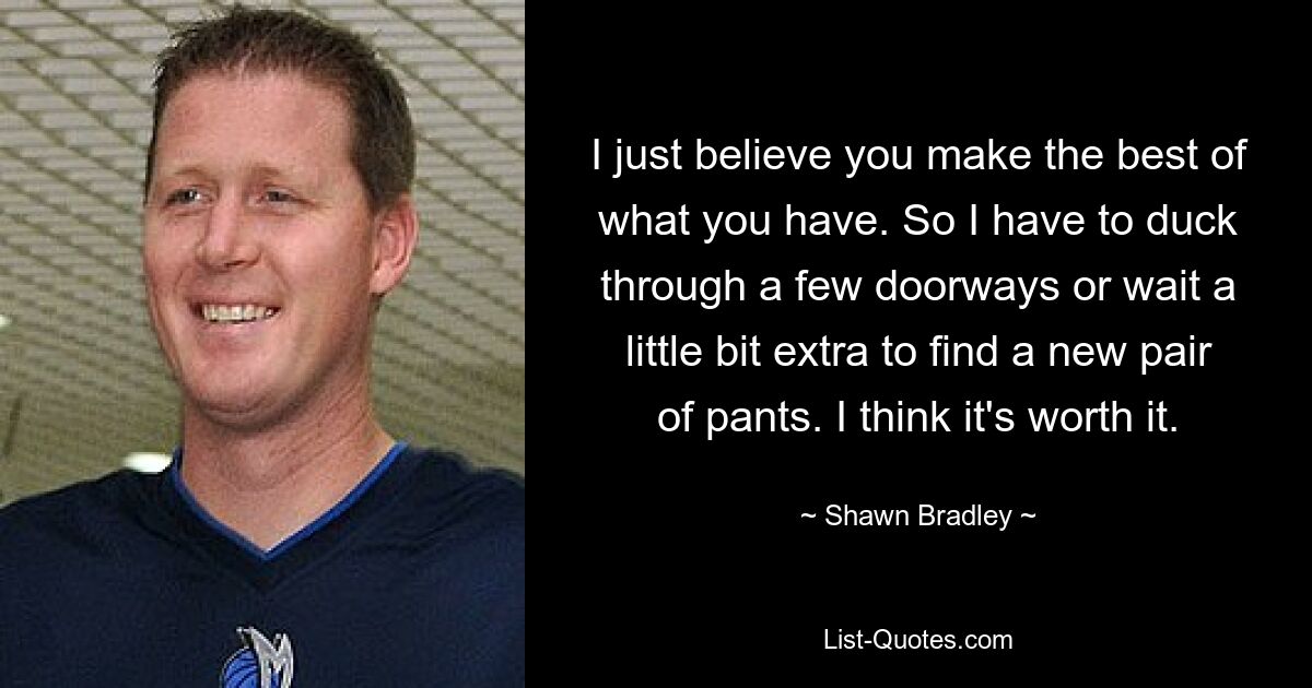 I just believe you make the best of what you have. So I have to duck through a few doorways or wait a little bit extra to find a new pair of pants. I think it's worth it. — © Shawn Bradley