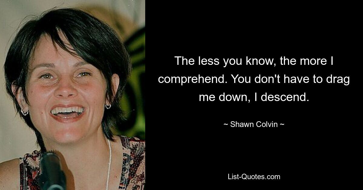 The less you know, the more I comprehend. You don't have to drag me down, I descend. — © Shawn Colvin