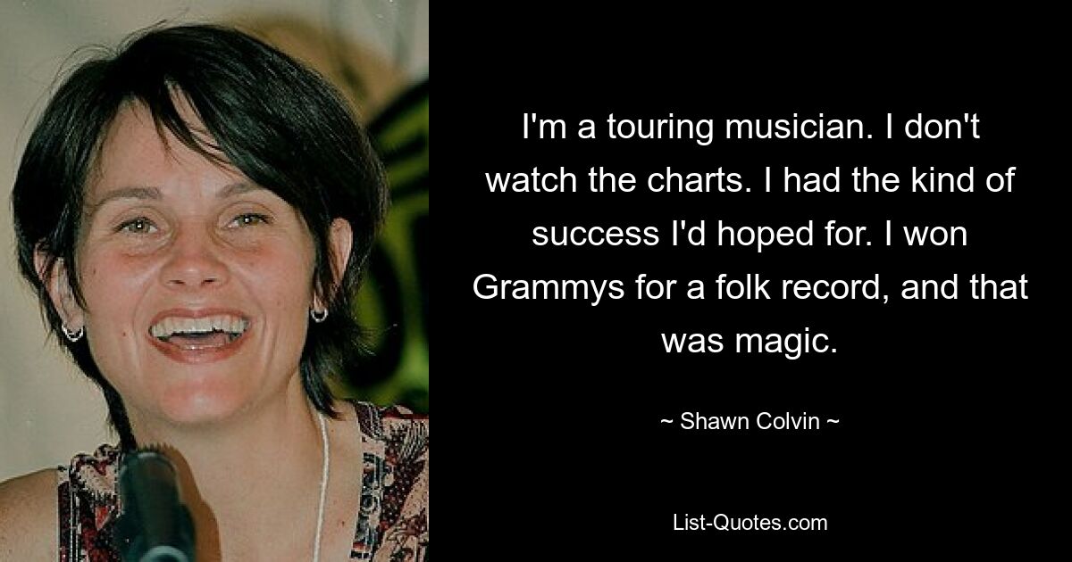 I'm a touring musician. I don't watch the charts. I had the kind of success I'd hoped for. I won Grammys for a folk record, and that was magic. — © Shawn Colvin