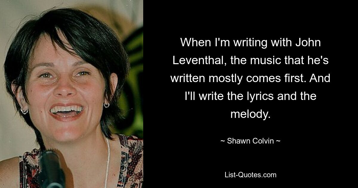 When I'm writing with John Leventhal, the music that he's written mostly comes first. And I'll write the lyrics and the melody. — © Shawn Colvin