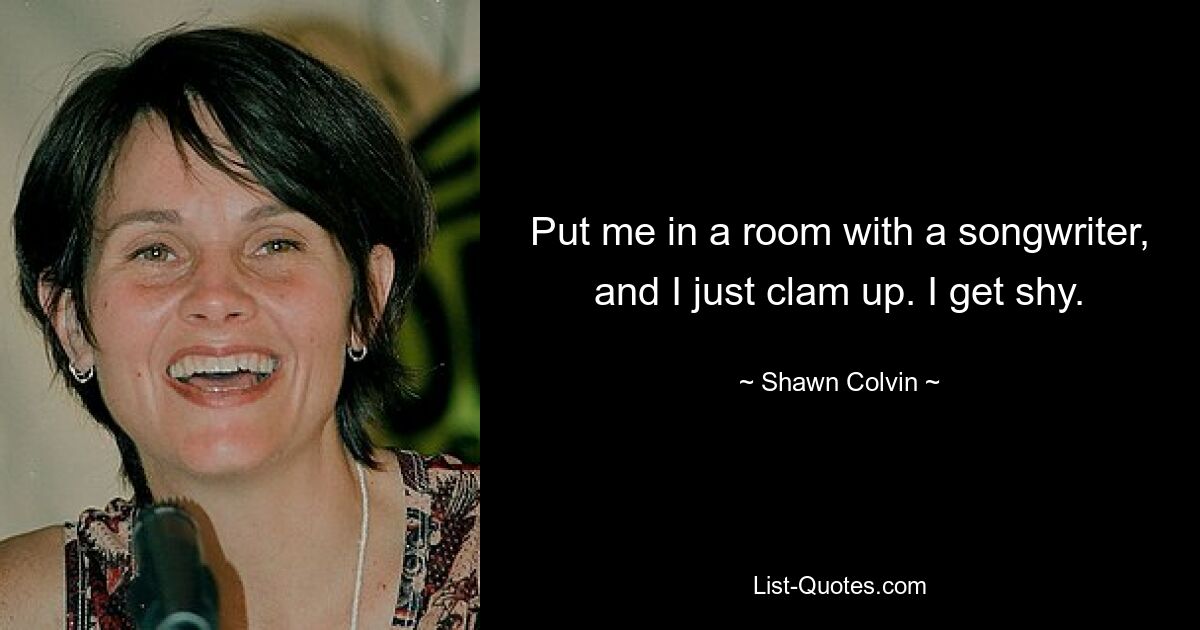 Put me in a room with a songwriter, and I just clam up. I get shy. — © Shawn Colvin