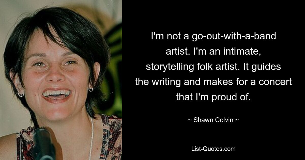 I'm not a go-out-with-a-band artist. I'm an intimate, storytelling folk artist. It guides the writing and makes for a concert that I'm proud of. — © Shawn Colvin