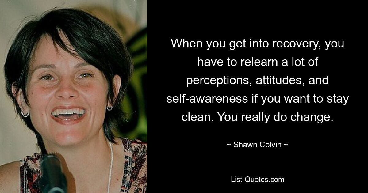 When you get into recovery, you have to relearn a lot of perceptions, attitudes, and self-awareness if you want to stay clean. You really do change. — © Shawn Colvin