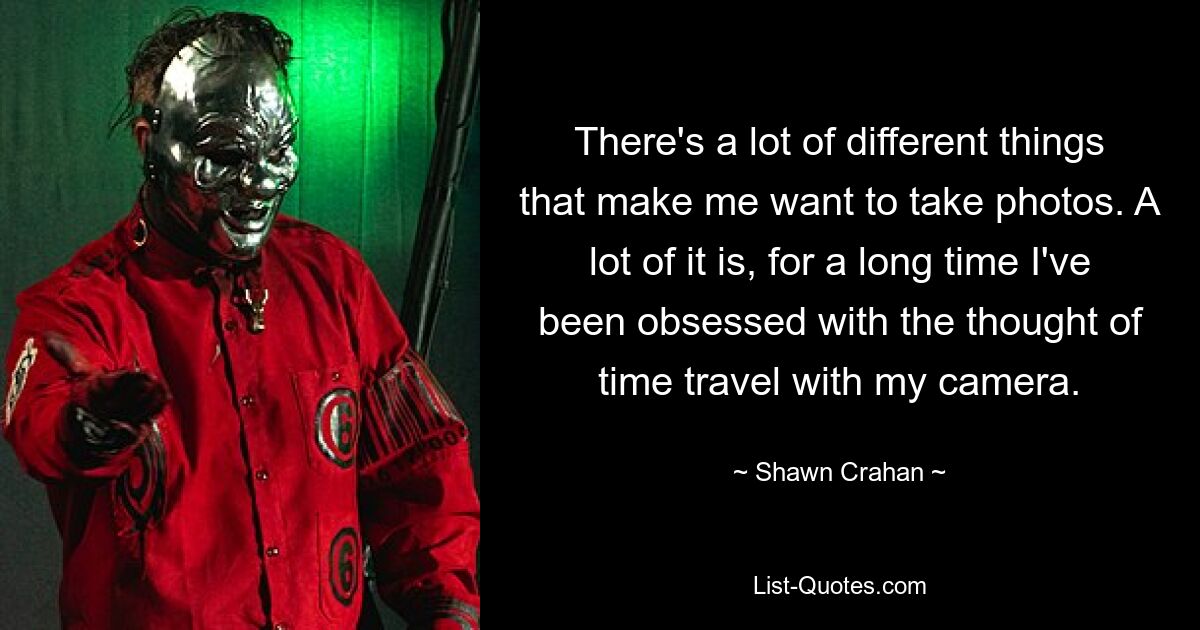 There's a lot of different things that make me want to take photos. A lot of it is, for a long time I've been obsessed with the thought of time travel with my camera. — © Shawn Crahan