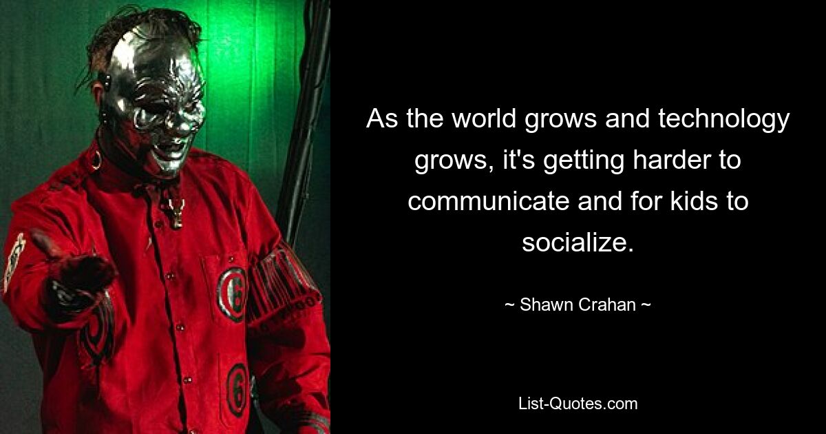 As the world grows and technology grows, it's getting harder to communicate and for kids to socialize. — © Shawn Crahan