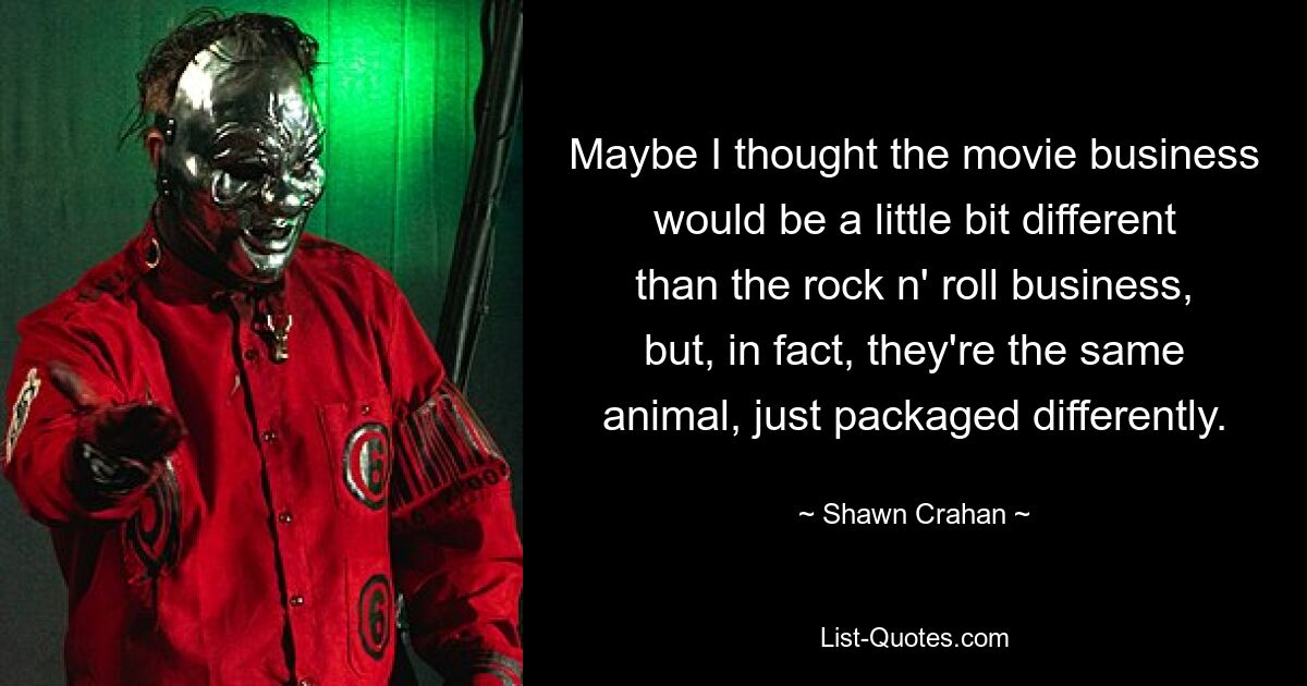 Maybe I thought the movie business would be a little bit different than the rock n' roll business, but, in fact, they're the same animal, just packaged differently. — © Shawn Crahan