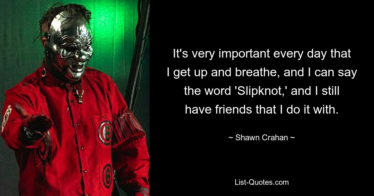 It's very important every day that I get up and breathe, and I can say the word 'Slipknot,' and I still have friends that I do it with. — © Shawn Crahan