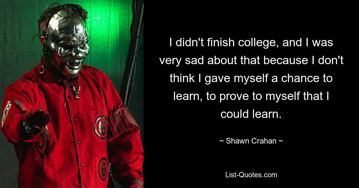 I didn't finish college, and I was very sad about that because I don't think I gave myself a chance to learn, to prove to myself that I could learn. — © Shawn Crahan