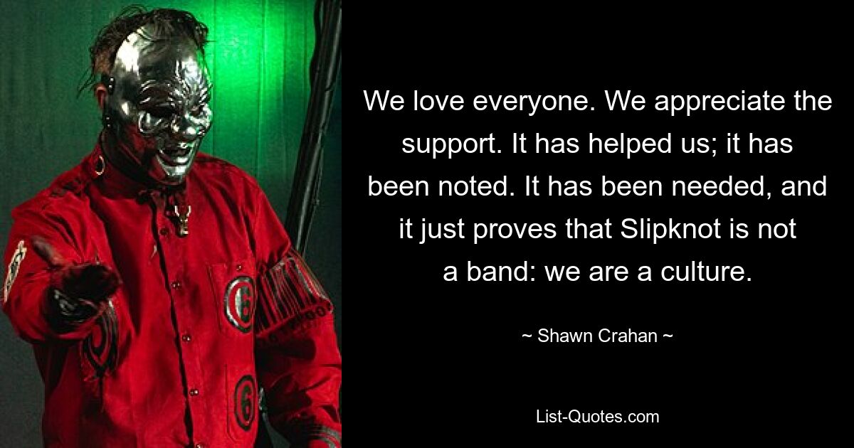 We love everyone. We appreciate the support. It has helped us; it has been noted. It has been needed, and it just proves that Slipknot is not a band: we are a culture. — © Shawn Crahan