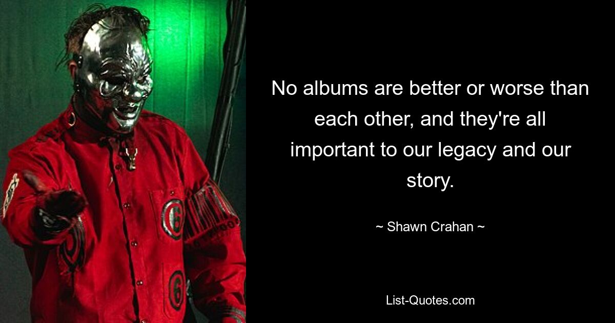 No albums are better or worse than each other, and they're all important to our legacy and our story. — © Shawn Crahan