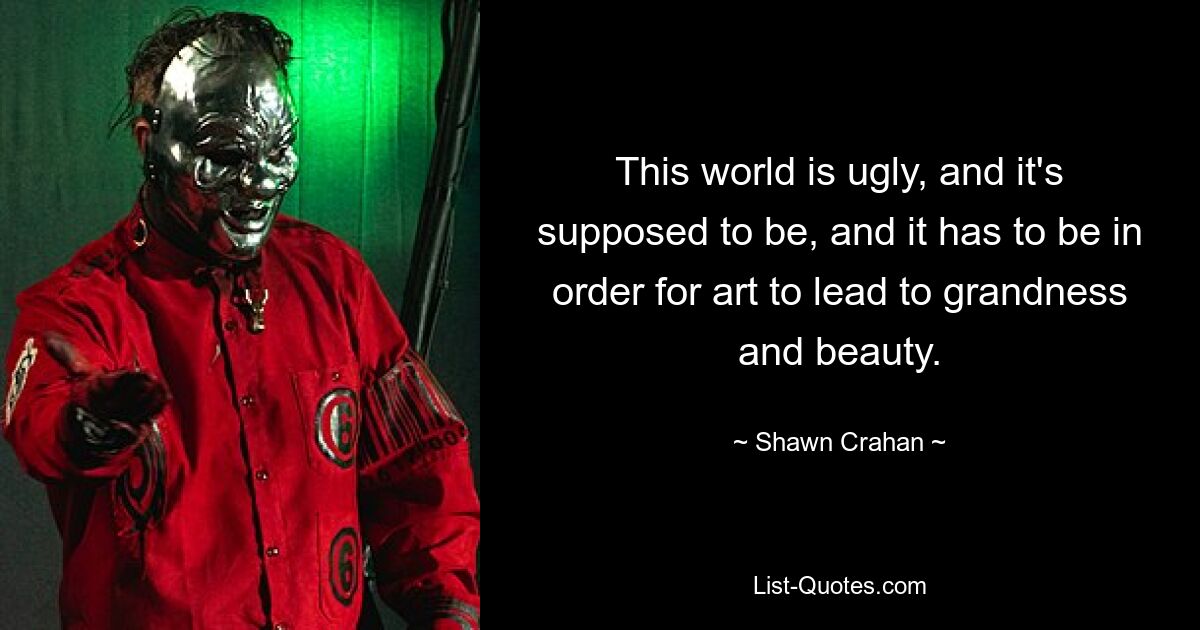 This world is ugly, and it's supposed to be, and it has to be in order for art to lead to grandness and beauty. — © Shawn Crahan