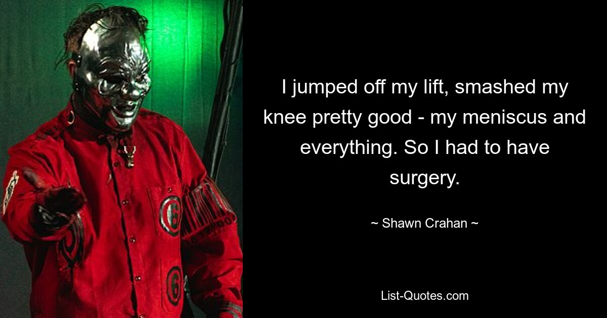 I jumped off my lift, smashed my knee pretty good - my meniscus and everything. So I had to have surgery. — © Shawn Crahan