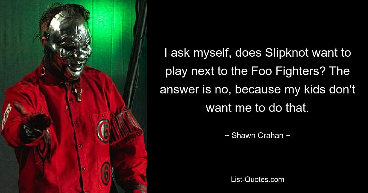 I ask myself, does Slipknot want to play next to the Foo Fighters? The answer is no, because my kids don't want me to do that. — © Shawn Crahan