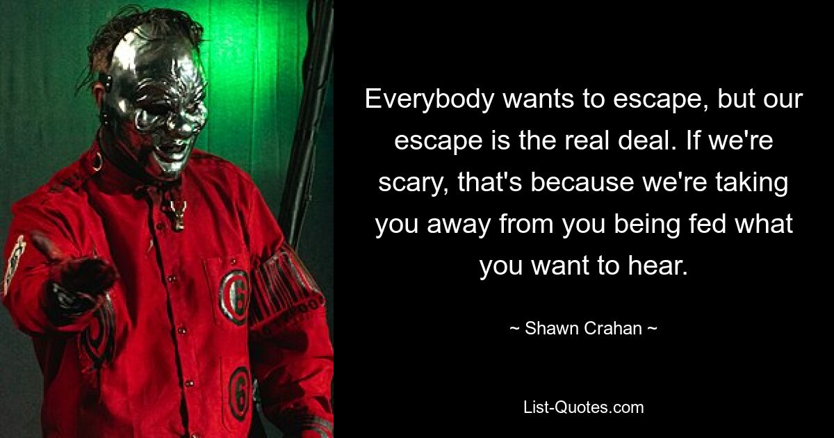 Everybody wants to escape, but our escape is the real deal. If we're scary, that's because we're taking you away from you being fed what you want to hear. — © Shawn Crahan