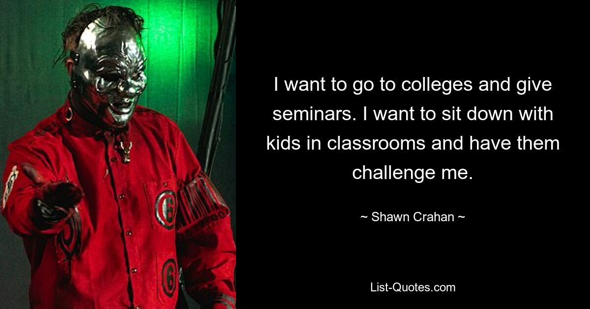 I want to go to colleges and give seminars. I want to sit down with kids in classrooms and have them challenge me. — © Shawn Crahan