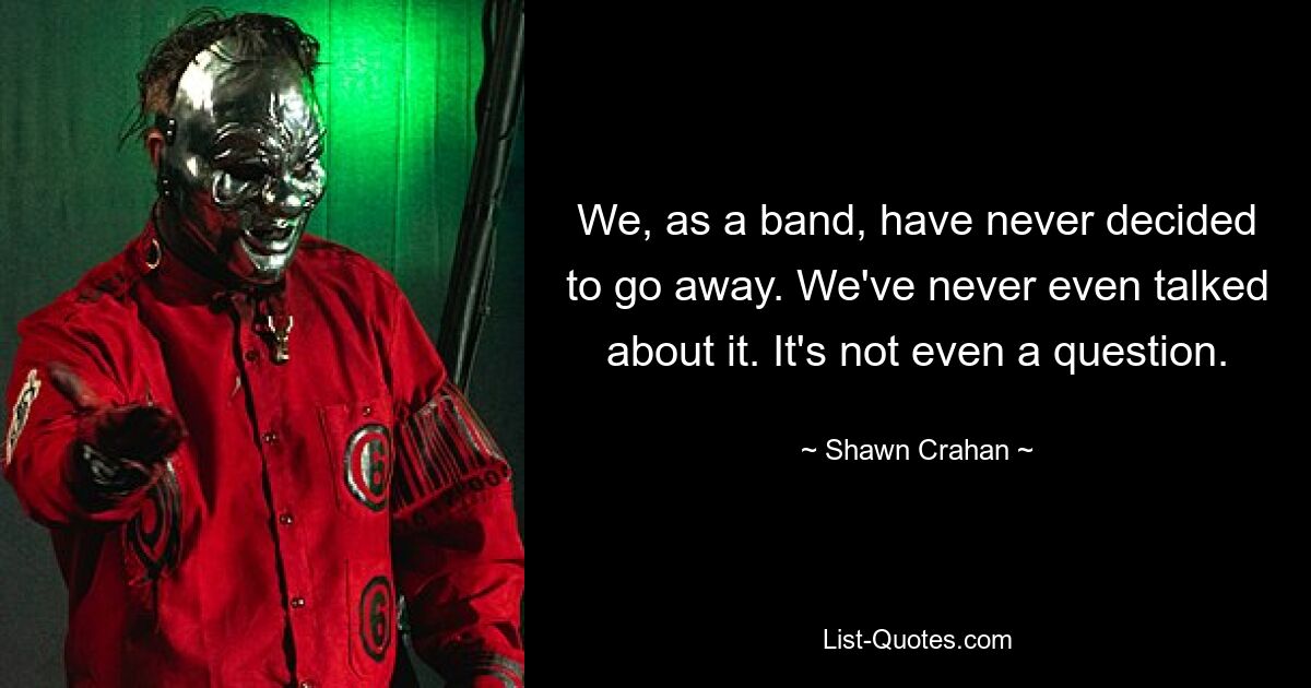 We, as a band, have never decided to go away. We've never even talked about it. It's not even a question. — © Shawn Crahan