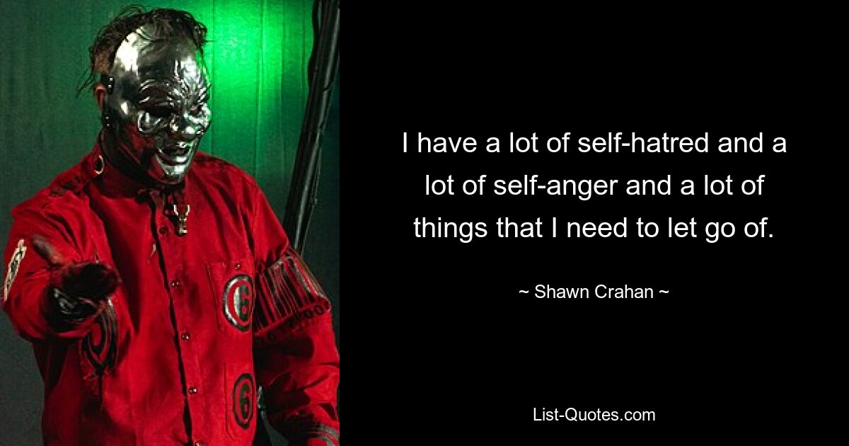 I have a lot of self-hatred and a lot of self-anger and a lot of things that I need to let go of. — © Shawn Crahan