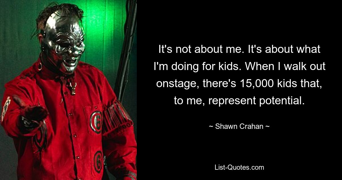 It's not about me. It's about what I'm doing for kids. When I walk out onstage, there's 15,000 kids that, to me, represent potential. — © Shawn Crahan