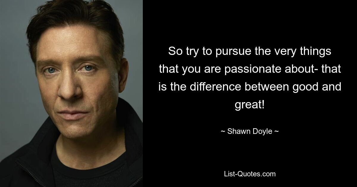 So try to pursue the very things that you are passionate about- that is the difference between good and great! — © Shawn Doyle