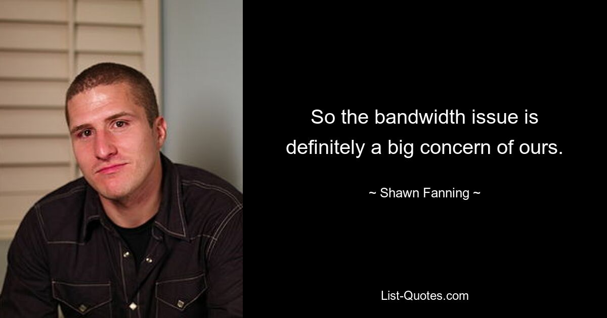 So the bandwidth issue is definitely a big concern of ours. — © Shawn Fanning