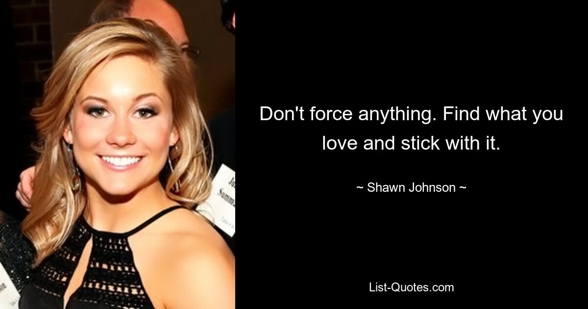 Don't force anything. Find what you love and stick with it. — © Shawn Johnson