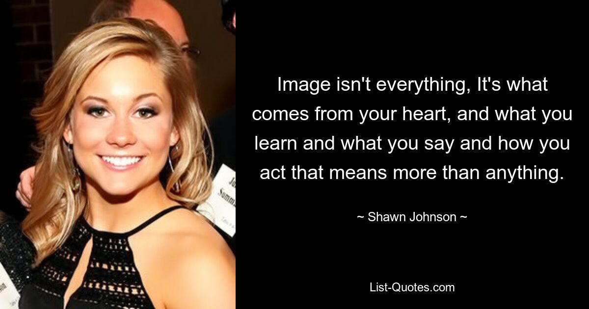 Image isn't everything, It's what comes from your heart, and what you learn and what you say and how you act that means more than anything. — © Shawn Johnson