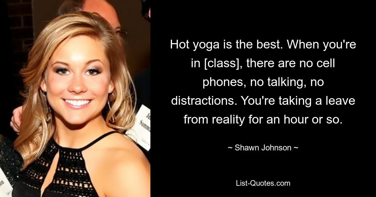 Hot yoga is the best. When you're in [class], there are no cell phones, no talking, no distractions. You're taking a leave from reality for an hour or so. — © Shawn Johnson