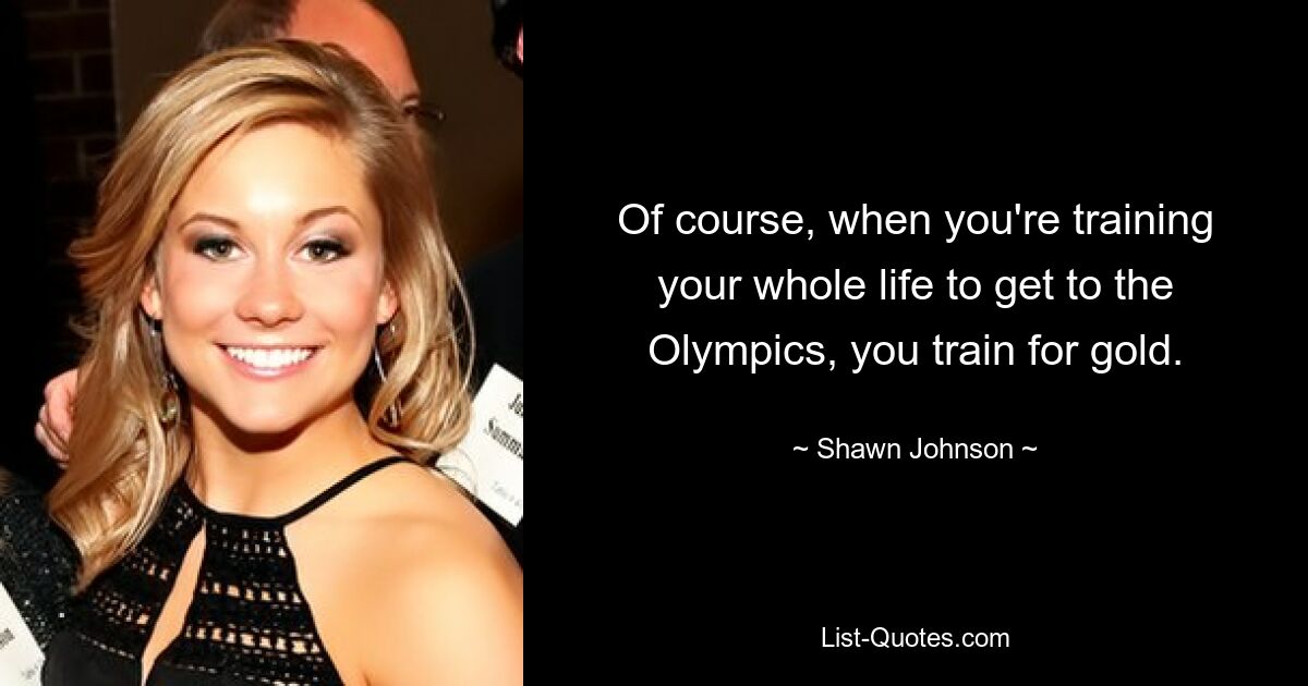 Of course, when you're training your whole life to get to the Olympics, you train for gold. — © Shawn Johnson