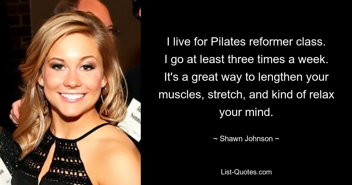 I live for Pilates reformer class. I go at least three times a week. It's a great way to lengthen your muscles, stretch, and kind of relax your mind. — © Shawn Johnson