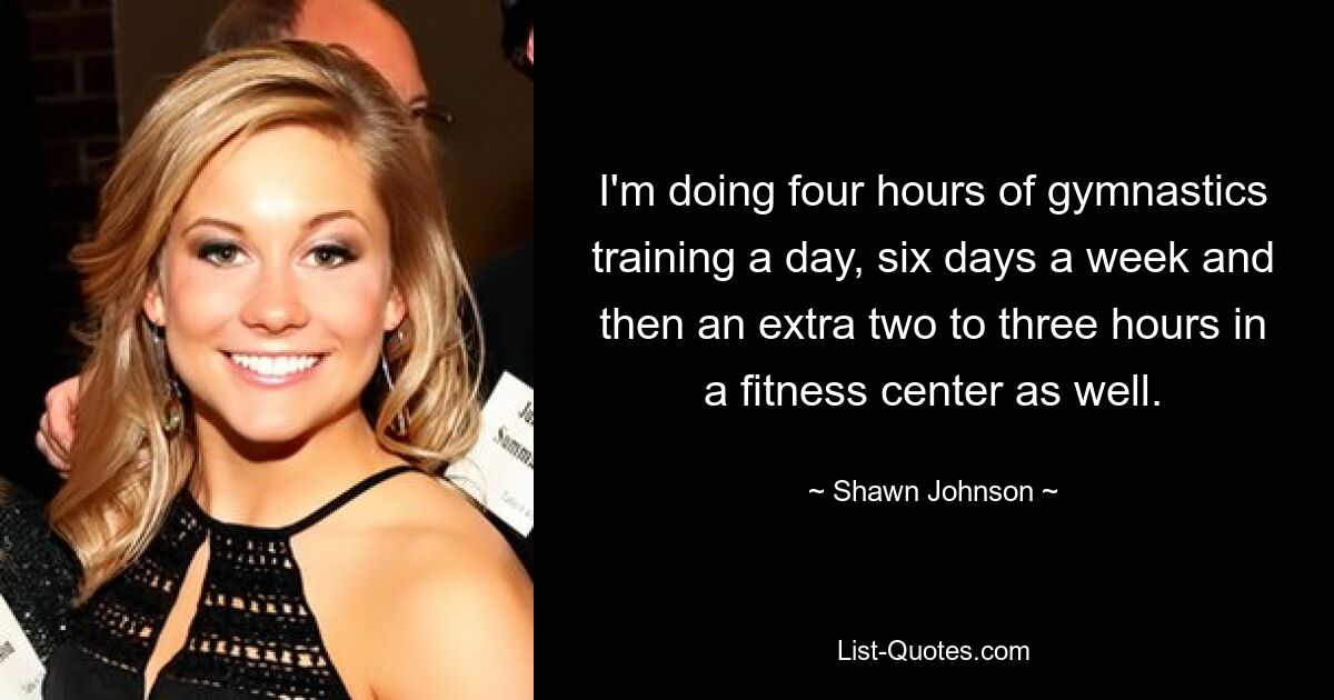 I'm doing four hours of gymnastics training a day, six days a week and then an extra two to three hours in a fitness center as well. — © Shawn Johnson