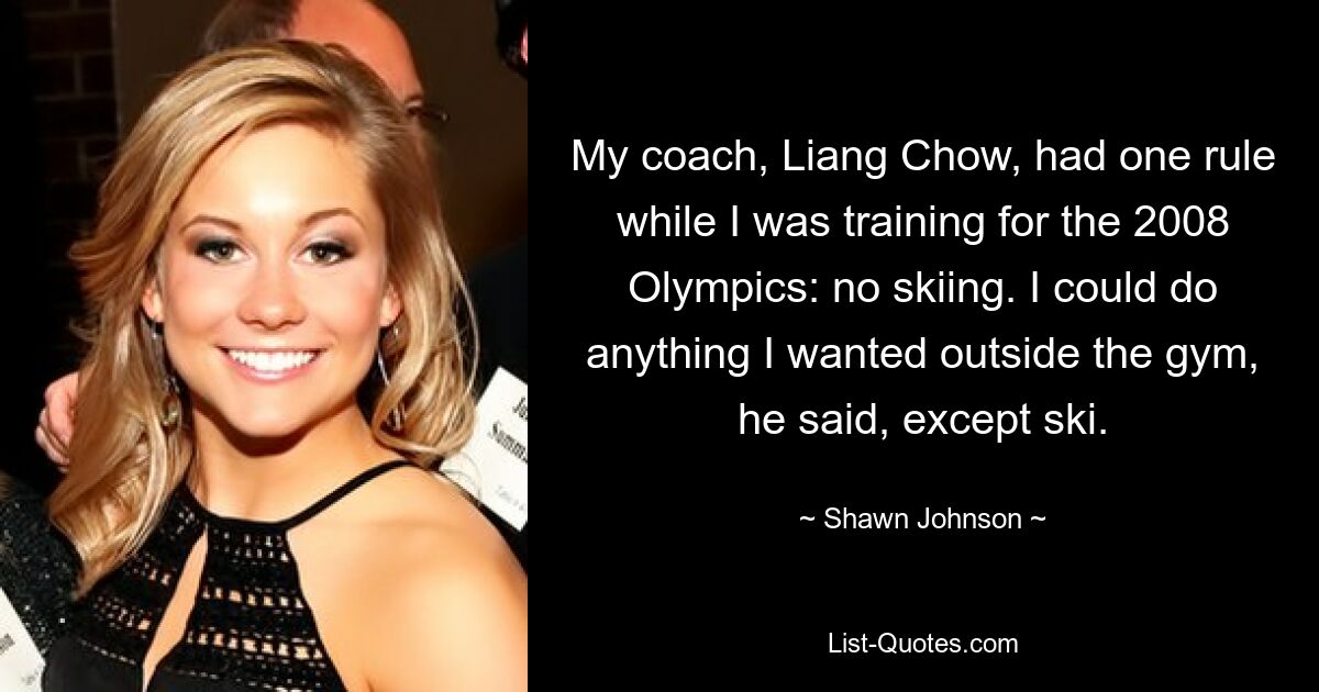 My coach, Liang Chow, had one rule while I was training for the 2008 Olympics: no skiing. I could do anything I wanted outside the gym, he said, except ski. — © Shawn Johnson