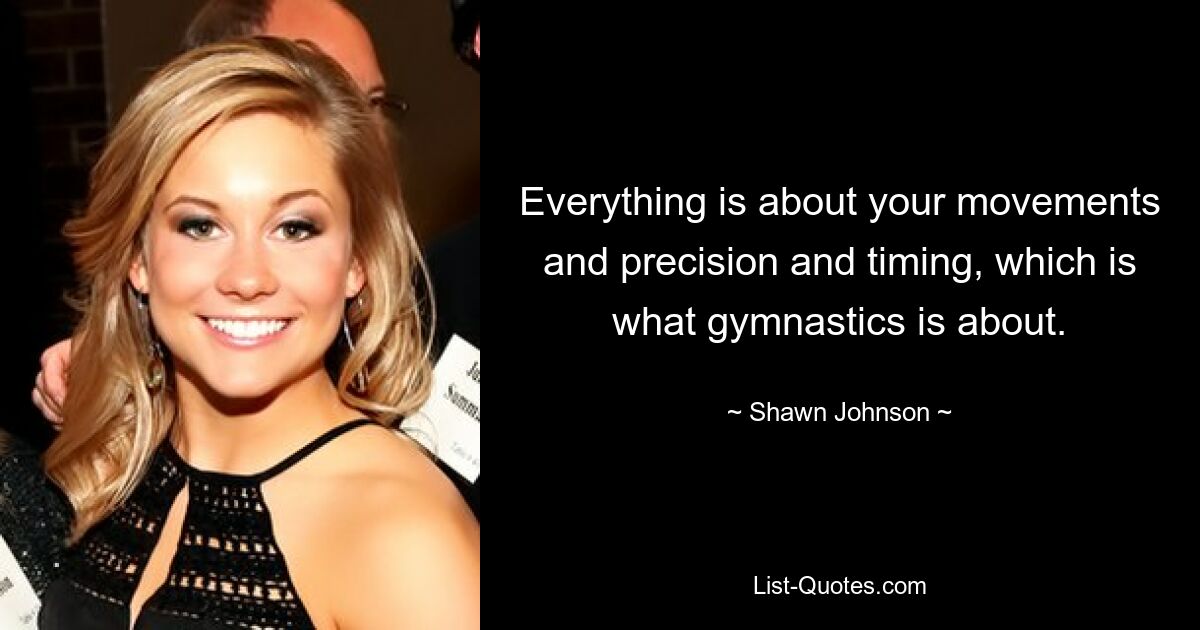 Everything is about your movements and precision and timing, which is what gymnastics is about. — © Shawn Johnson