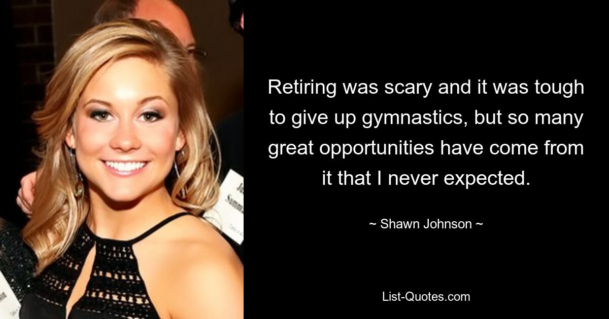 Retiring was scary and it was tough to give up gymnastics, but so many great opportunities have come from it that I never expected. — © Shawn Johnson