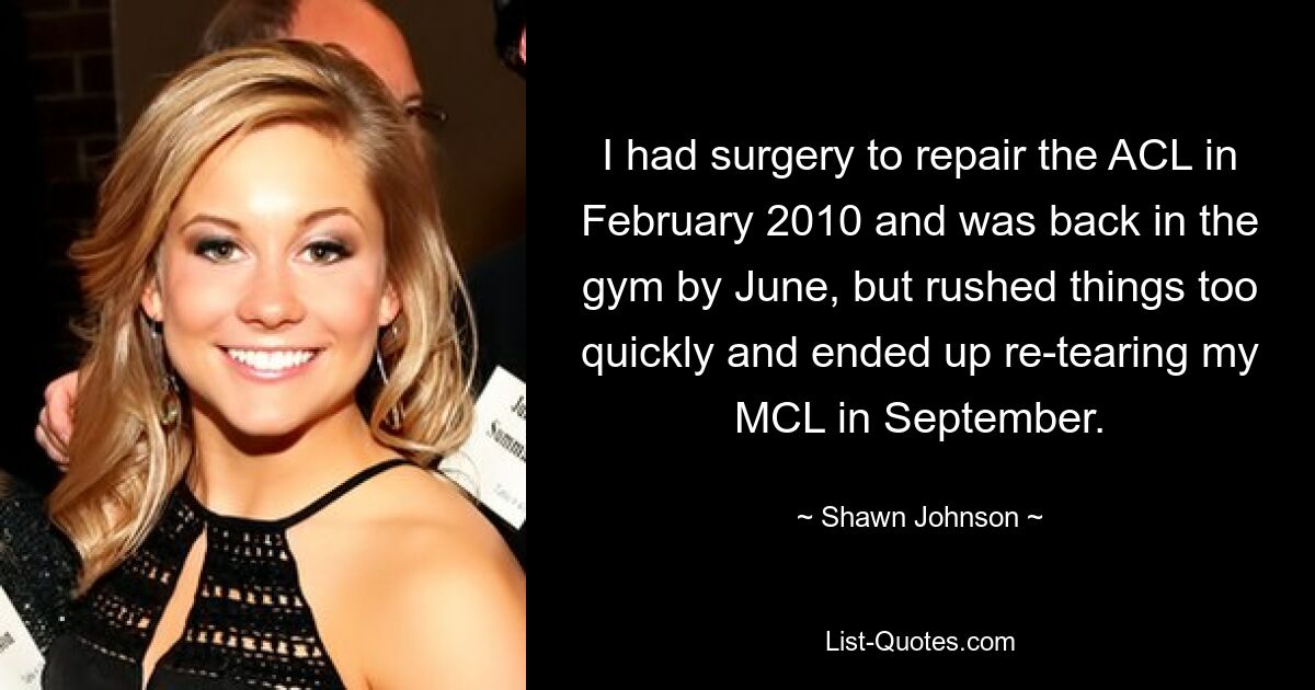 I had surgery to repair the ACL in February 2010 and was back in the gym by June, but rushed things too quickly and ended up re-tearing my MCL in September. — © Shawn Johnson