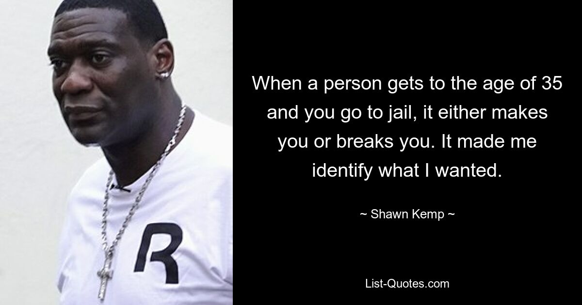 When a person gets to the age of 35 and you go to jail, it either makes you or breaks you. It made me identify what I wanted. — © Shawn Kemp