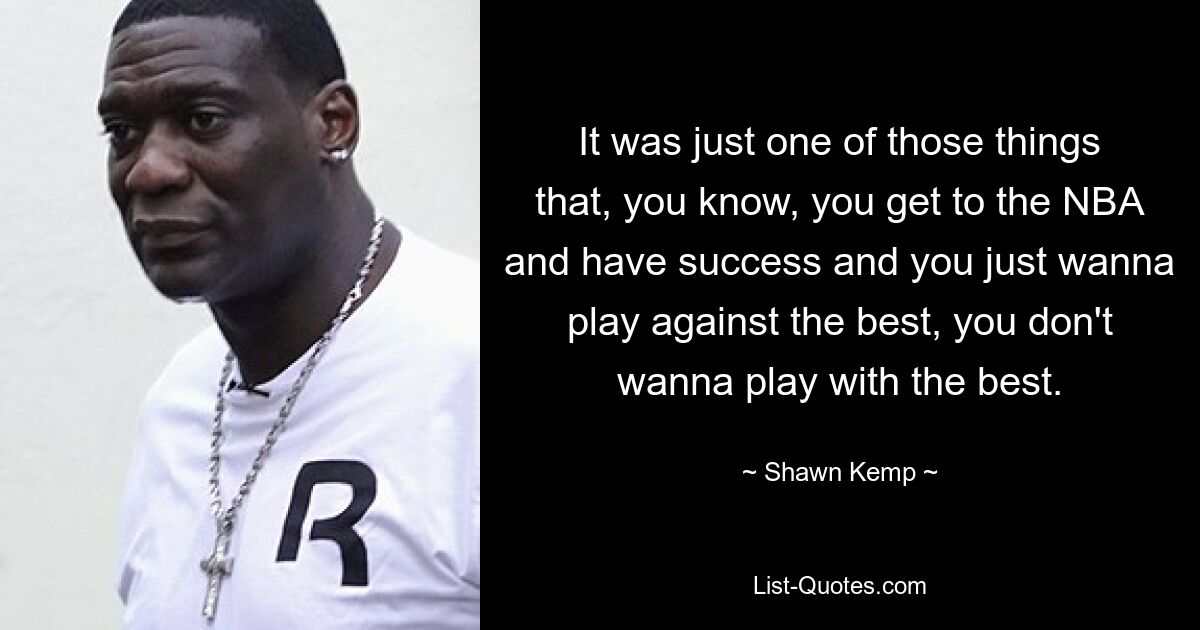 It was just one of those things that, you know, you get to the NBA and have success and you just wanna play against the best, you don't wanna play with the best. — © Shawn Kemp