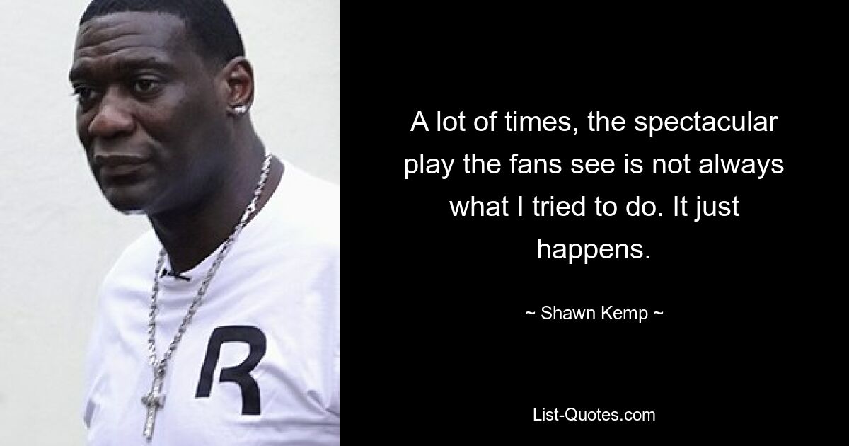 A lot of times, the spectacular play the fans see is not always what I tried to do. It just happens. — © Shawn Kemp