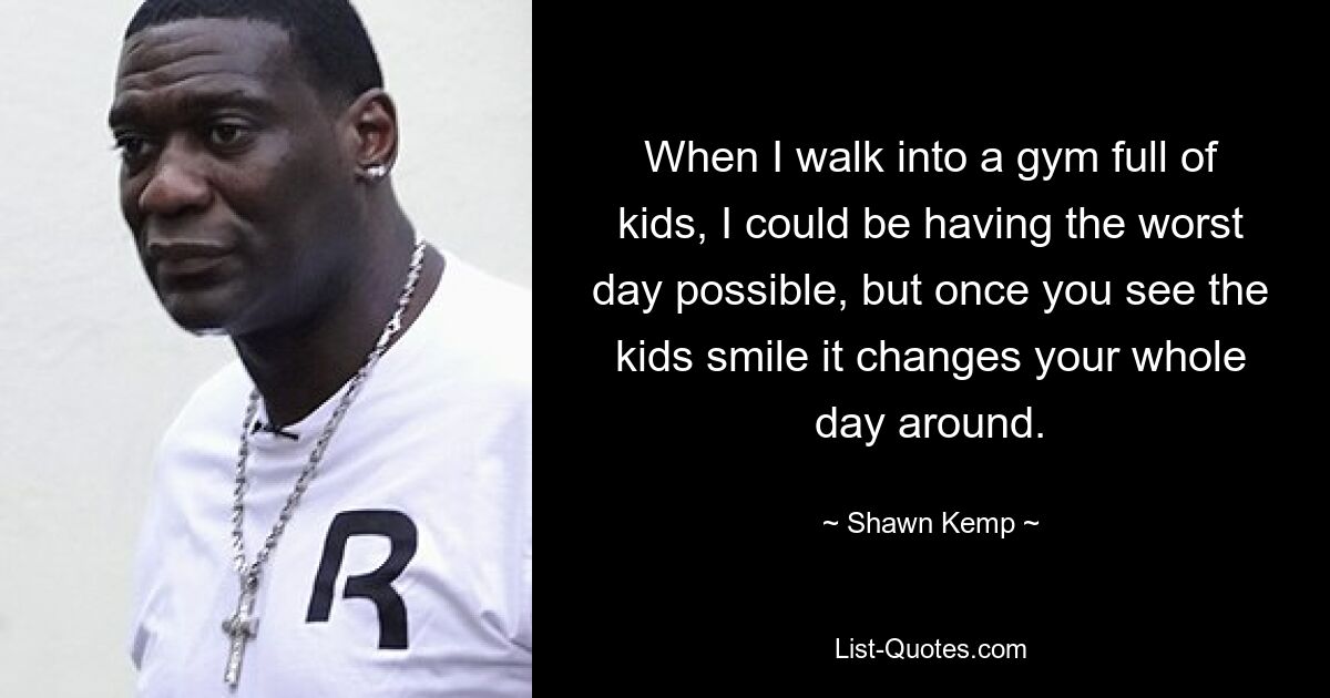 When I walk into a gym full of kids, I could be having the worst day possible, but once you see the kids smile it changes your whole day around. — © Shawn Kemp