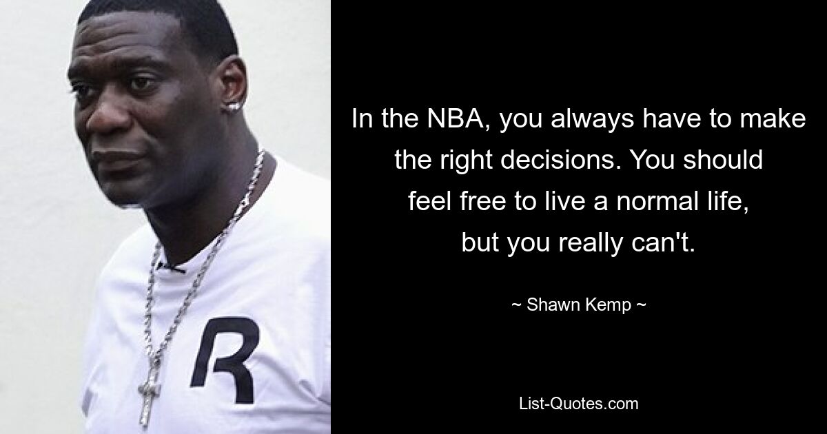 In the NBA, you always have to make the right decisions. You should feel free to live a normal life, but you really can't. — © Shawn Kemp