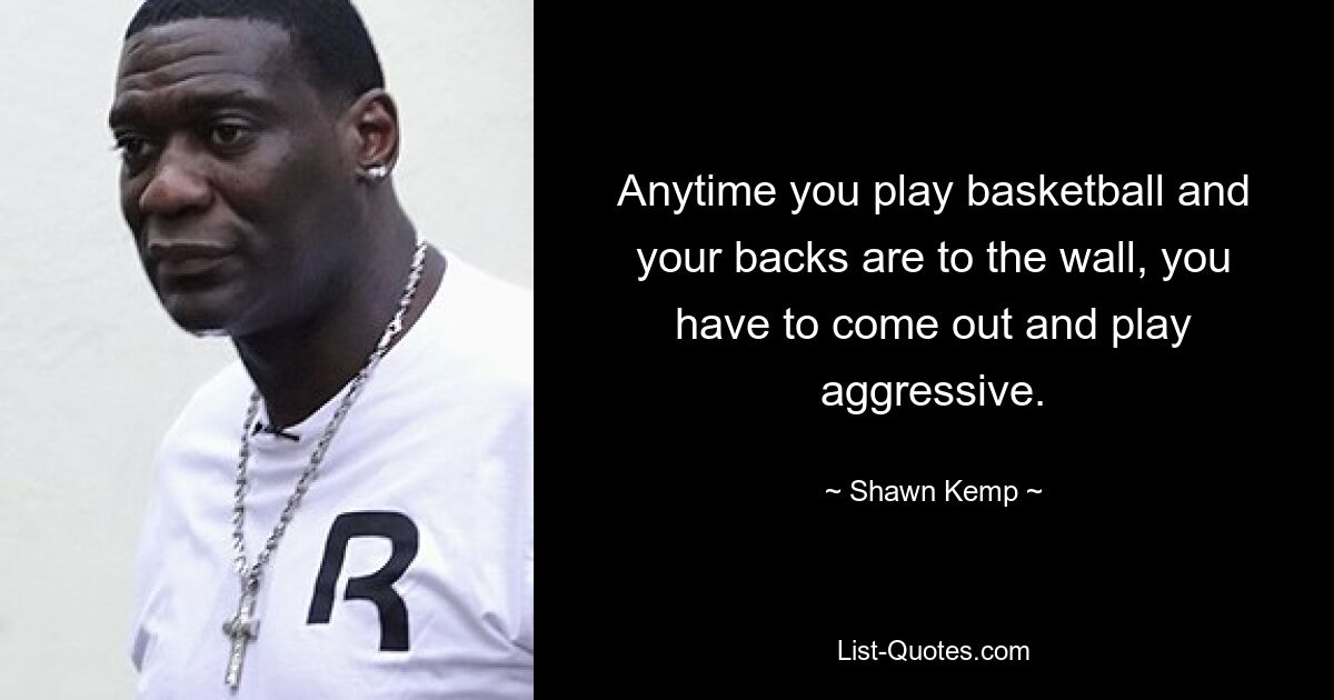 Anytime you play basketball and your backs are to the wall, you have to come out and play aggressive. — © Shawn Kemp