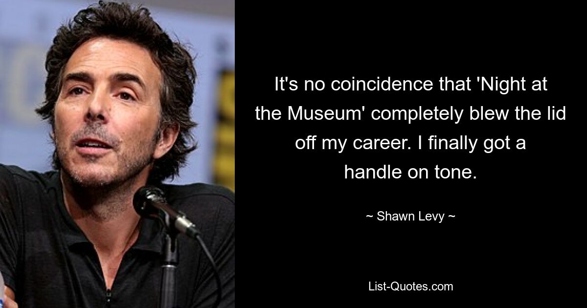 It's no coincidence that 'Night at the Museum' completely blew the lid off my career. I finally got a handle on tone. — © Shawn Levy