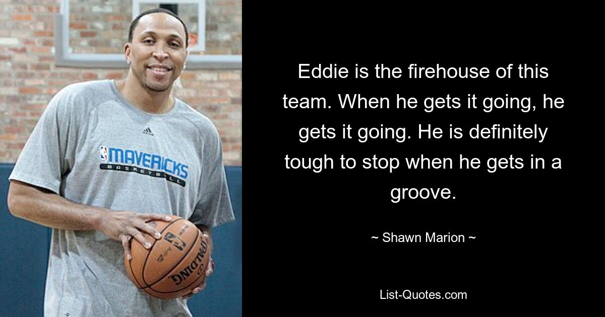 Eddie is the firehouse of this team. When he gets it going, he gets it going. He is definitely tough to stop when he gets in a groove. — © Shawn Marion