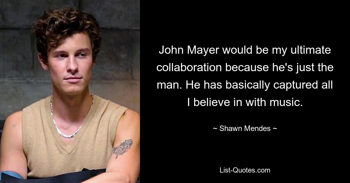 John Mayer would be my ultimate collaboration because he's just the man. He has basically captured all I believe in with music. — © Shawn Mendes